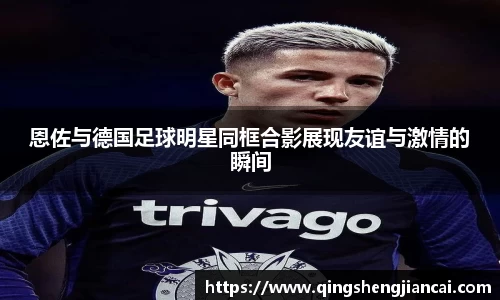恩佐与德国足球明星同框合影展现友谊与激情的瞬间